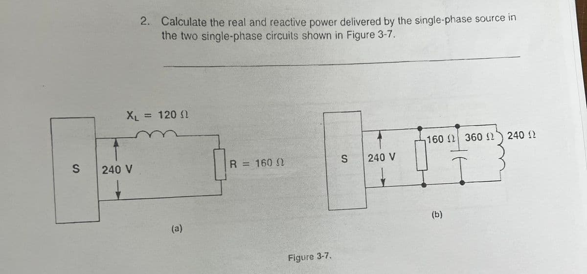 S
2. Calculate the real and reactive power delivered by the single-phase source in
the two single-phase circuits shown in Figure 3-7.
XL = 1200
240 V
(a)
R = 160 (
Figure 3-7.
S
240 V
160 ( 360 N
(b)
240 Q