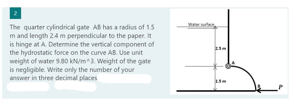 2
The quarter cylindrical gate AB has a radius of 1.5
m and length 2.4 m perpendicular to the paper. It
is hinge at A. Determine the vertical component of
the hydrostatic force on the curve AB. Use unit
weight of water 9.80 kN/m^3. Weight of the gate
is negligible. Write only the number of your
answer in three decimal places
Water surface,
2.5 m
1.5 m
B
P