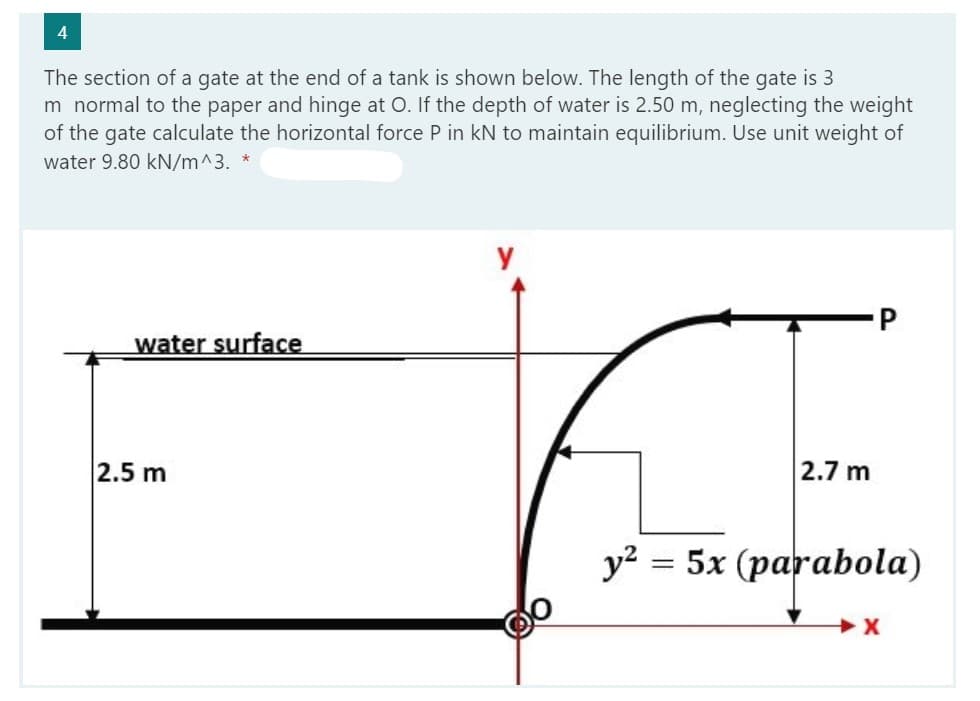 4
The section of a gate at the end of a tank is shown below. The length of the gate is 3
m normal to the paper and hinge at O. If the depth of water is 2.50 m, neglecting the weight
of the gate calculate the horizontal force P in kN to maintain equilibrium. Use unit weight of
water 9.80 kN/m^3. *
water surface
2.5 m
y
2.7 m
y² = 5x (parabola)
