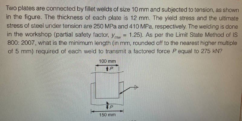 Two plates are connected by fillet welds of size 10 mm and subjected to tension, as shown
in the figure. The thickness of each plate is 12 mm. The yield stress and the ultimate
stress of steel under tension are 250 MPa and 410 MPa, respectively. The welding is done
in the workshop (partial safety factor, y = 1.25). As per the Limit State Method of IS
800: 2007, what is the minimum length (in mm, rounded off to the nearest higher multiple
of 5 mm) required of each weld to transmit a factored force P equal to 275 kN?
100 mm
tP
P
150 mm