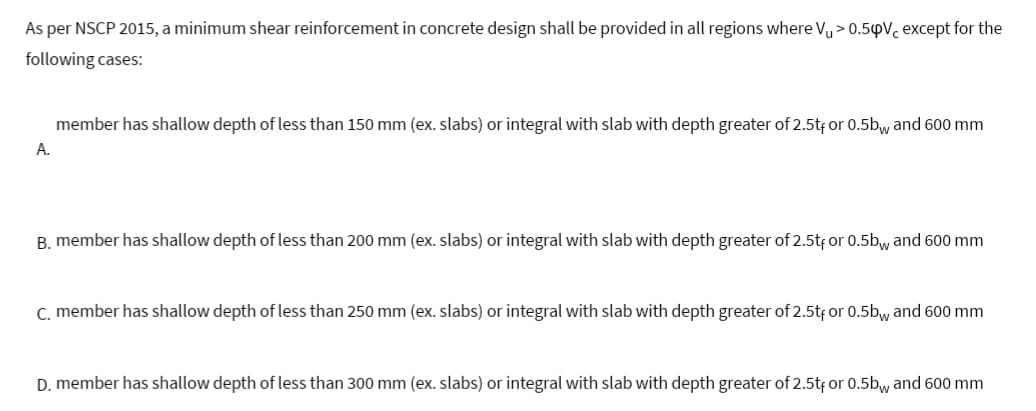 As per NSCP 2015, a minimum shear reinforcement in concrete design shall be provided in all regions where Vu> 0.5pV, except for the
following cases:
A.
member has shallow depth of less than 150 mm (ex. slabs) or integral with slab with depth greater of 2.5tf or 0.5bw and 600 mm
B. member has shallow depth of less than 200 mm (ex. slabs) or integral with slab with depth greater of 2.5tf or 0.5bw and 600 mm
C. member has shallow depth of less than 250 mm (ex. slabs) or integral with slab with depth greater of 2.5t, or 0.5bw and 600 mm
D. member has shallow depth of less than 300 mm (ex. slabs) or integral with slab with depth greater of 2.5t, or 0.5bw and 600 mm