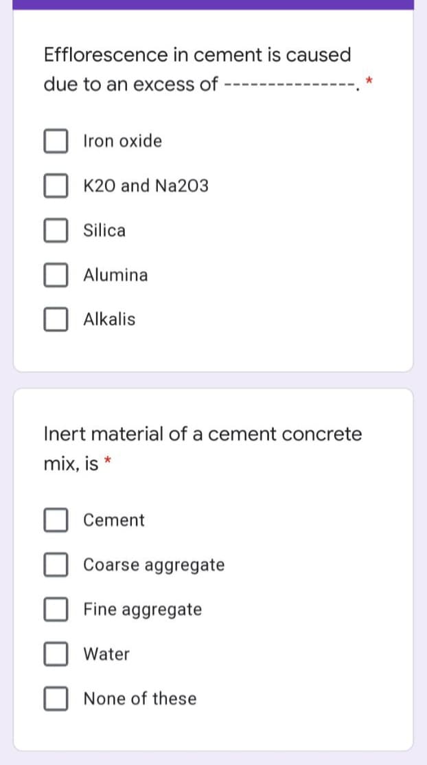 Efflorescence in cement is caused
due to an excess of
Iron oxide
K20 and Na203
Silica
Alumina
Alkalis
Inert material of a cement concrete
mix, is *
Cement
Coarse aggregate
Fine aggregate
Water
None of these