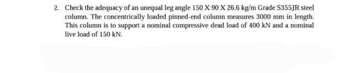 2. Check the adequacy of an unequal leg angle 150 X 90 X 26.6 kg/m Grade S355JR steel
column. The concentrically loaded pinned-end column measures 3000 mm in length.
This column is to support a nominal compressive dead load of 400 kN and a nominal
live load of 150 kN.
