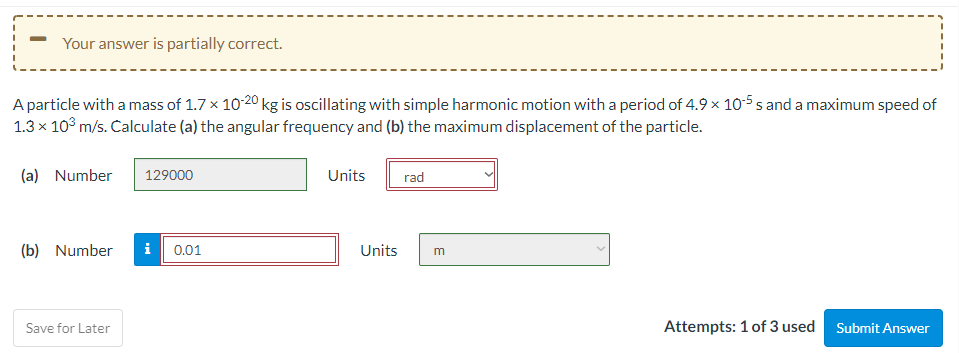 Your answer is partially correct.
A particle with a mass of 1.7 x 10-20 kg is oscillating with simple harmonic motion with a period of 4.9 × 10-5 s and a maximum speed of
1.3 x 10° m/s. Calculate (a) the angular frequency and (b) the maximum displacement of the particle.
(a) Number
129000
Units
rad
(b) Number
i
0.01
Units
m
Save for Later
Attempts: 1 of 3 used
Submit Answer
