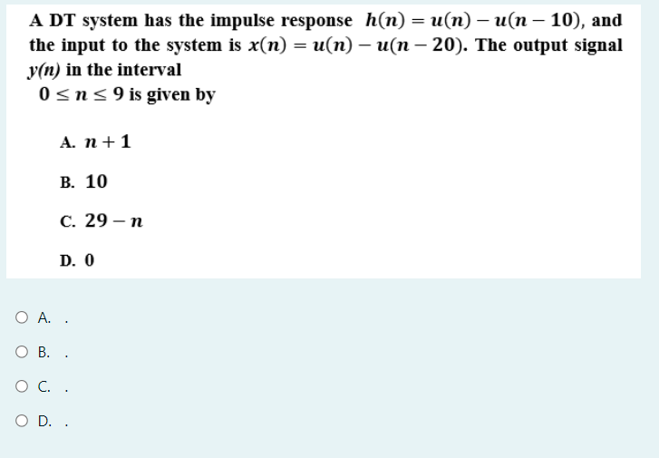 A DT system has the impulse response h(n) = u(n) – u(n – 10), and
the input to the system is x(n) = u(n) – u(n – 20). The output signal
-
-
y(n) in the interval
0sn<9 is given by
А. п + 1
В. 10
С. 29 — п
D. 0
Ο Α.
О В. .
O C. .
O D. .

