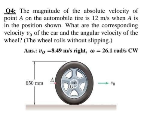 Q4: The magnitude of the absolute velocity of
point A on the automobile tire is 12 m/s when A is
in the position shown. What are the corresponding
velocity vo of the car and the angular velocity of the
wheel? (The wheel rolls without slipping.)
Ans.: vo =8.49 m/s right, w = 26.1 rad/s CW
A
650 mm
