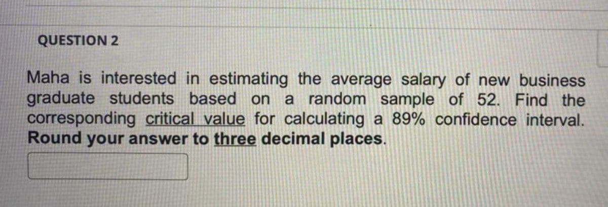 QUESTION 2
Maha is interested in estimating the average salary of new business
graduate students based on a random sample of 52. Find the
corresponding critical value for calculating a 89% confidence interval.
Round your answer to three decimal places.