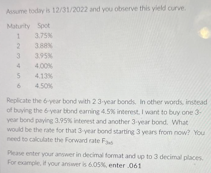 Assume today is 12/31/2022 and you observe this yield curve.
Maturity Spot
1
3.75%
2
3.88%
3
3.95%
4
4.00%
4.13%
4.50%
5
6
Replicate the 6-year bond with 2 3-year bonds. In other words, instead
of buying the 6-year bond earning 4.5% interest, I want to buy one 3-
year bond paying 3.95% interest and another 3-year bond. What
would be the rate for that 3-year bond starting 3 years from now? You
need to calculate the Forward rate F3x6
Please enter your answer in decimal format and up to 3 decimal places.
For example, if your answer is 6.05%, enter .061