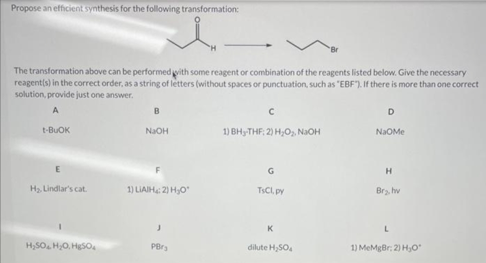 Propose an efficient synthesis for the following transformation:
t-BUOK
The transformation above can be performed with some reagent or combination of the reagents listed below. Give the necessary
reagent(s) in the correct order, as a string of letters (without spaces or punctuation, such as "EBF"). If there is more than one correct
solution, provide just one answer.
A
E
H₂, Lindlar's cat.
H₂SO4 H₂O, HgSO4
B
NaOH
F
1) LIAIH4: 2) H3O*
J
"H
PBr3
C
1) BH3-THF; 2) H₂O₂, NaOH
G
TsCl, py
K
Br
dilute H₂SO4
D
NaOMe
H
Br₂, hv
L
1) MeMgBr; 2) H₂O*