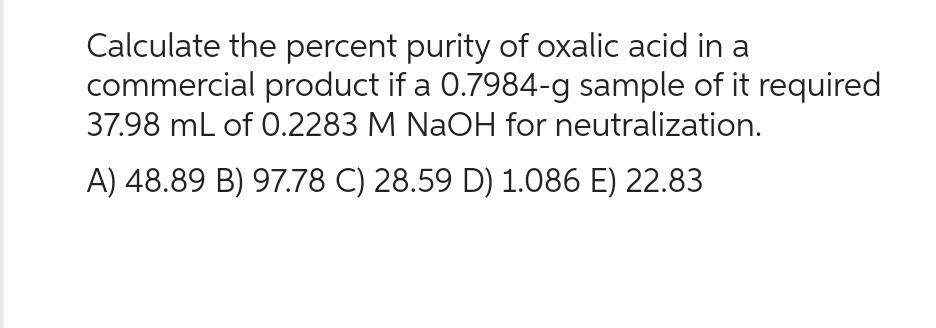 Calculate the percent purity of oxalic acid in a
commercial product if a 0.7984-g sample of it required
37.98 mL of 0.2283 M NaOH for neutralization.
A) 48.89 B) 97.78 C) 28.59 D) 1.086 E) 22.83