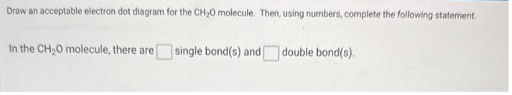 Draw an acceptable electron dot diagram for the CH₂O molecule. Then, using numbers, complete the following statement.
In the CH₂O molecule, there are single bond(s) and double bond(s).