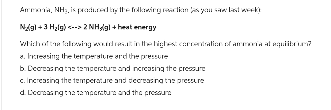 Ammonia, NH3, is produced by the following reaction (as you saw last week):
N₂(g) + 3 H₂(g) <--> 2 NH3(g) + heat energy
Which of the following would result in the highest concentration of ammonia at equilibrium?
a. Increasing the temperature and the pressure
b. Decreasing the temperature and increasing the pressure
c. Increasing the temperature and decreasing the pressure
d. Decreasing the temperature and the pressure