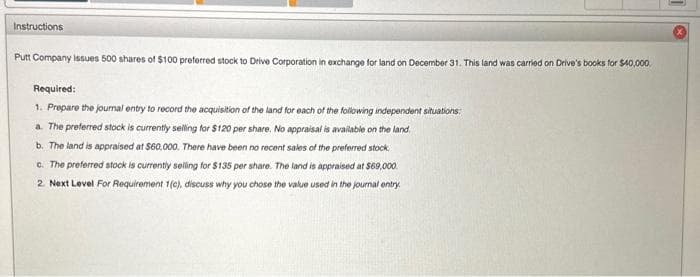 Instructions
Putt Company issues 500 shares of $100 preferred stock to Drive Corporation in exchange for land on December 31. This land was carried on Drive's books for $40,000
Required:
1. Prepare the journal entry to record the acquisition of the land for each of the following independent situations:
a. The preferred stock is currently selling for $120 per share. No appraisal is available on the land.
b. The land is appraised at $60,000. There have been no recent sales of the preferred stock
c. The preferred stock is currently selling for $135 per share. The land is appraised at $69,000.
2. Next Level For Requirement 1(c), discuss why you chose the value used in the journal entry.