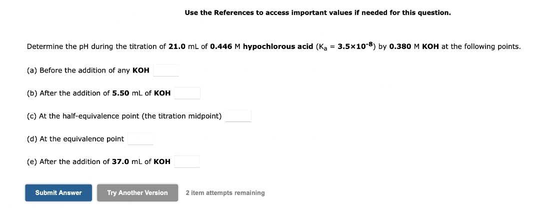 Determine the pH during the titration of 21.0 mL of 0.446 M hypochlorous acid (Ka = 3.5x10-8) by 0.380 M KOH at the following points.
(a) Before the addition of any KOH
(b) After the addition of 5.50 mL of KOH
(c) At the half-equivalence point (the titration midpoint)
(d) At the equivalence point
(e) After the addition of 37.0 mL of KOH
Use the References to access important values if needed for this question.
Submit Answer
Try Another Version
2 item attempts remaining