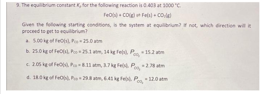 9. The equilibrium constant K, for the following reaction is 0.403 at 1000 °C.
FeO(s) + CO(g)
Fe(s) + CO₂(g)
Given the following starting conditions, is the system at equilibrium? If not, which direction will it
proceed to get to equilibrium?
a. 5.00 kg of FeO(s), Pco = 25.0 atm
b. 25.0 kg of FeO(s), Pco = 25.1 atm, 14 kg Fe(s), Pco₂ = 15.2 atm
c. 2.05 kg of FeO(s), Pco = 8.11 atm, 3.7 kg Fe(s), Pco₂ = 2.78 atm
d. 18.0 kg of FeO(s), Pco = 29.8 atm, 6.41 kg Fe(s), Pco₂ = 12.0 atm