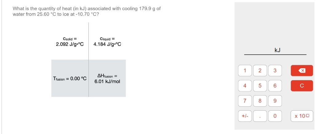 What is the quantity of heat (in kJ) associated with cooling 179.9 g of
water from 25.60 °C to ice at -10.70 °C?
Csolid =
2.092 J/g °C
Tfusion = 0.00 °C
Cliquid =
4.184 J/g °C
AHfusion =
6.01 kJ/mol
1 2
4 5
7
+/-
8
さ
KJ
3
6
9
0
X
с
x 100