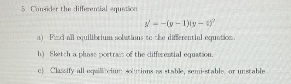 5. Consider the differential equation
y = -(y - 1)(y-4)²
a) Find all equilibrium solutions to the differential equation.
b) Sketch a phase portrait of the differential equation.
c) Classify all equilibrium solutions as stable, semi-stable, or unstable.
