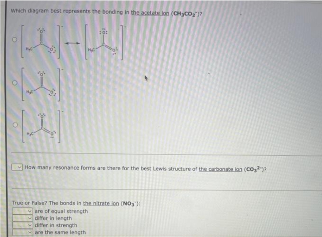 Which diagram best represents the bonding in the acetate ion (CH3CO₂)?
H
A
H₂C
H₂C
H₂C
How many resonance forms are there for the best Lewis structure of the carbonate ion (CO32-)?
True or False? The bonds in the nitrate ion (NO3):
are of equal strength
differ in length
differ in strength
are the same length