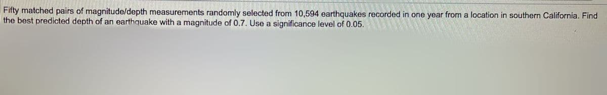 Fifty matched pairs of magnitude/depth measurements randomly selected from 10,594 earthquakes recorded in one year from a location in southern California. Find
the best predicted depth of an earthquake with a magnitude of 0.7. Use a significance level of 0.05.
