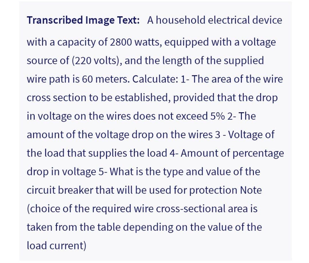 Transcribed Image Text: A household electrical device
with a capacity of 2800 watts, equipped with a voltage
source of (220 volts), and the length of the supplied
wire path is 60 meters. Calculate: 1- The area of the wire
cross section to be established, provided that the drop
in voltage on the wires does not exceed 5% 2- The
amount of the voltage drop on the wires 3 - Voltage of
the load that supplies the load 4- Amount of percentage
drop in voltage 5- What is the type and value of the
circuit breaker that will be used for protection Note
(choice of the required wire cross-sectional area is
taken from the table depending on the value of the
load current)
