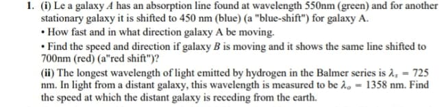 1. (i) Le a galaxy A has an absorption line found at wavelength 550nm (green) and for another
stationary galaxy it is shifted to 450 nm (blue) (a "blue-shift") for galaxy A.
• How fast and in what direction galaxy A be moving.
• Find the speed and direction if galaxy B is moving and it shows the same line shifted to
700nm (red) (a"red shift")?
(ii) The longest wavelength of light emitted by hydrogen in the Balmer series is 2, = 725
nm. In light from a distant galaxy, this wavelength is measured to be 2, = 1358 nm. Find
the speed at which the distant galaxy is receding from the earth.
