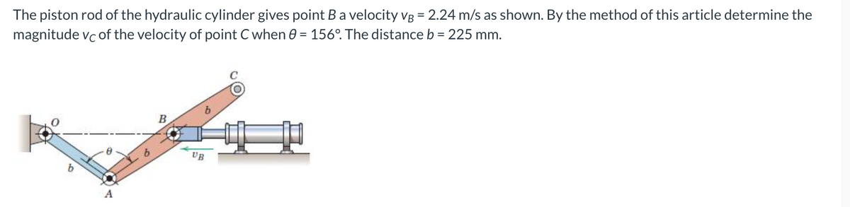 The piston rod of the hydraulic cylinder gives point Ba velocity vg = 2.24 m/s as shown. By the method of this article determine the
magnitude vc of the velocity of point C when 0 = 156º. The distance b = 225 mm.
%3D
B
UB
b
A
