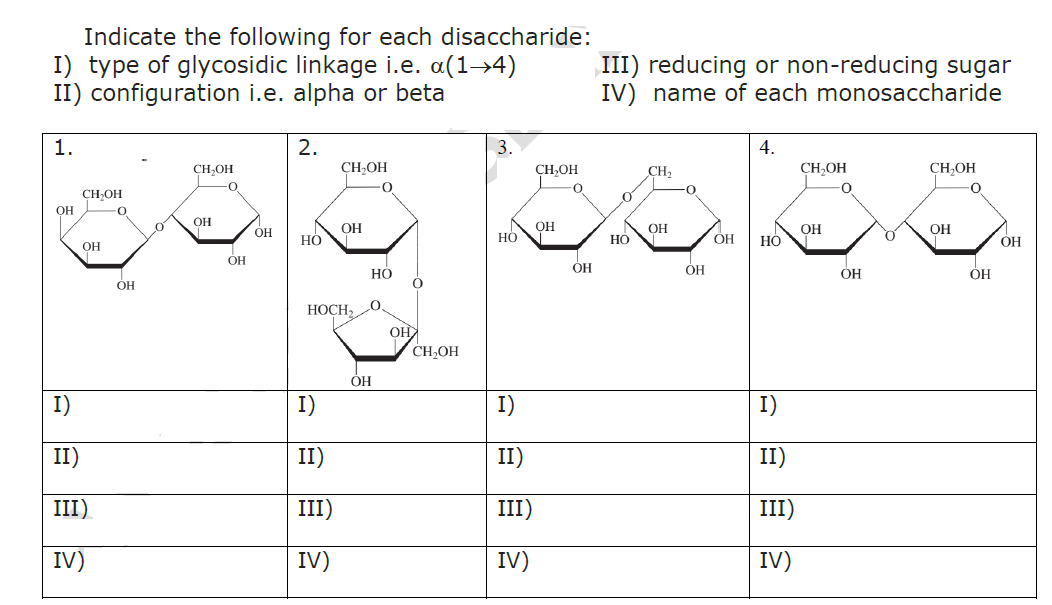 Indicate the following for each disaccharide:
I) type of glycosidic linkage i.e. a(1→4)
II) configuration i.e. alpha or beta
1.
ОН
CH₂OH
OH
I)
II)
III)
IV)
0
ОН
0
CH₂OH
OH
ОН
OH
2.
HO
CH₂OH
I)
II)
III)
IV)
ОН
HOCH₂,
OH
·0
НО
0
ОНА
CH₂OH
3.
HO
I)
II)
III)
IV)
CH OH
OH
O
ОН
III) reducing or non-reducing sugar
IV) name of each monosaccharide
HO
CH₂
ОН
OH
ОН
4.
HO
I)
II)
III)
IV)
CH₂OH
0
OH
ОН
CH₂OH
OH
О
ОН
ОН
