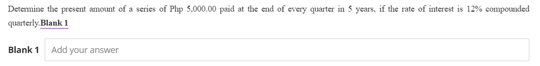 Determine the present amount of a series of Php 5,000.00 paid at the end of every quarter in 5 years, if the rate of interest is 12% compounded
quarterly.Blank 1
Blank 1 Add your answer