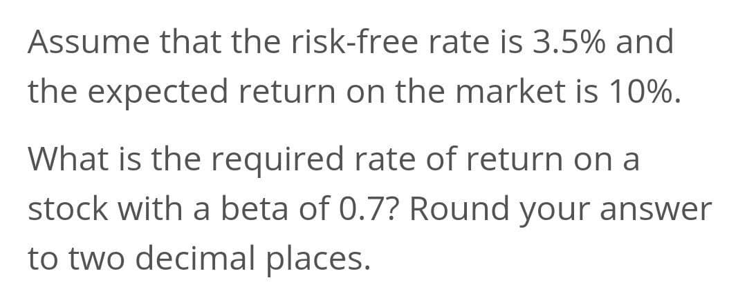 Assume that the risk-free rate is 3.5% and
the expected return on the market is 10%.
What is the required rate of return on a
stock with a beta of 0.7? Round your answer
to two decimal places.
