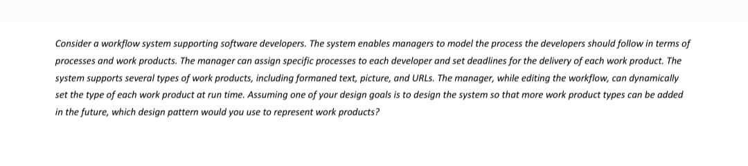 Consider a workflow system supporting software developers. The system enables managers to model the process the developers should follow in terms of
processes and work products. The manager can assign specific processes to each developer and set deadlines for the delivery of each work product. The
system supports several types of work products, including formaned text, picture, and URLs. The manager, while editing the workflow, can dynamically
set the type of each work product at run time. Assuming one of your design goals is to design the system so that more work product types can be added
in the future, which design pattern would you use to represent work products?