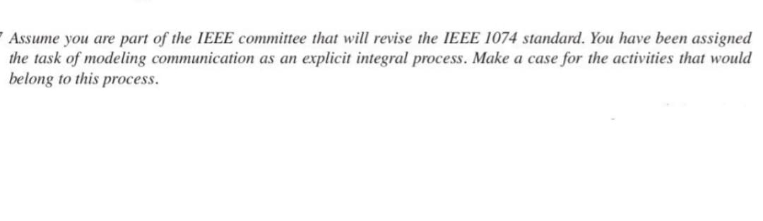 7 Assume you are part of the IEEE committee that will revise the IEEE 1074 standard. You have been assigned
the task of modeling communication as an explicit integral process. Make a case for the activities that would
belong to this process.