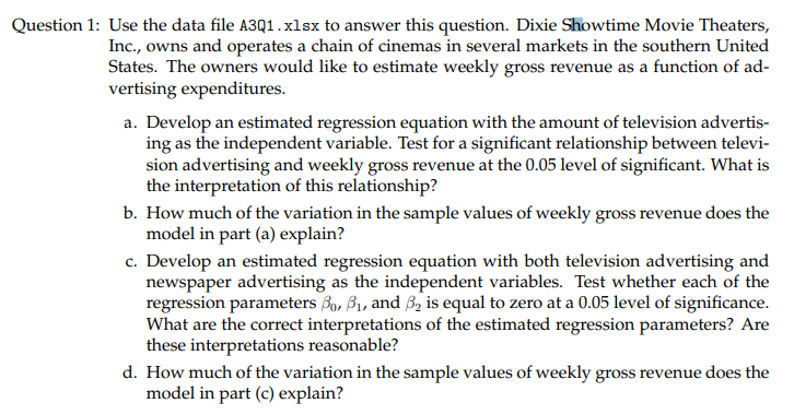Question 1: Use the data file A3Q1.xlsx to answer this question. Dixie Showtime Movie Theaters,
Inc., owns and operates a chain of cinemas in several markets in the southern United
States. The owners would like to estimate weekly gross revenue as a function of ad-
vertising expenditures.
a. Develop an estimated regression equation with the amount of television advertis-
ing as the independent variable. Test for a significant relationship between televi-
sion advertising and weekly gross revenue at the 0.05 level of significant. What is
the interpretation of this relationship?
b. How much of the variation in the sample values of weekly gross revenue does the
model in part (a) explain?
c. Develop an estimated regression equation with both television advertising and
newspaper advertising as the independent variables. Test whether each of the
regression parameters Bo, B1, and 3, is equal to zero at a 0.05 level of significance.
What are the correct interpretations of the estimated regression parameters? Are
these interpretations reasonable?
d. How much of the variation in the sample values of weekly gross revenue does the
model in part (c) explain?
