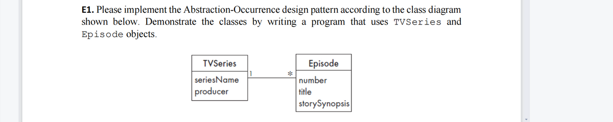 E1. Please implement the Abstraction-Occurrence design pattern according to the class diagram
shown below. Demonstrate the classes by writing a program that uses TVSeries and
Episode objects.
TVSeries
Episode
seriesName
*
number
producer
title
storySynopsis

