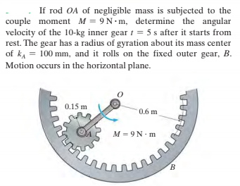 If rod OA of negligible mass is subjected to the
couple moment M = 9N-m, determine the angular
velocity of the 10-kg inner gear 1 = 5 s after it starts from
rest. The gear has a radius of gyration about its mass center
of ka = 100 mm, and it rolls on the fixed outer gear, B.
Motion occurs in the horizontal plane.
0.15 m
0.6 m
M = 9N. m
B.
