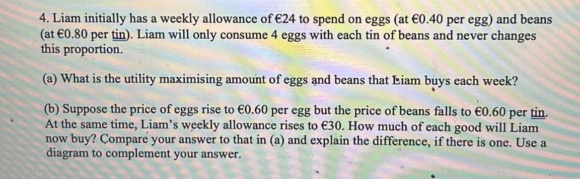 4. Liam initially has a weekly allowance of €24 to spend on eggs (at €0.40 per egg) and beans
(at €0.80 per tin). Liam will only consume 4 eggs with each tin of beans and never changes
this proportion.
(a) What is the utility maximising amount of eggs and beans that Liam buys each week?
(b) Suppose the price of eggs rise to €0.60 per egg but the price of beans falls to €0.60 per tin.
At the same time, Liam's weekly allowance rises to €30. How much of each good will Liam
now buy? Compare your answer to that in (a) and explain the difference, if there is one. Use a
diagram to complement your answer.