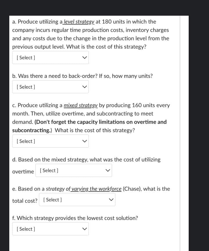 a. Produce utilizing a level strategy at 180 units in which the
company incurs regular time production costs, inventory charges
and any costs due to the change in the production level from the
previous output level. What is the cost of this strategy?
[Select]
b. Was there a need to back-order? If so, how many units?
[Select]
c. Produce utilizing a mixed strategy by producing 160 units every
month. Then, utilize overtime, and subcontracting to meet
demand. (Don't forget the capacity limitations on overtime and
subcontracting.) What is the cost of this strategy?
[Select]
d. Based on the mixed strategy, what was the cost of utilizing
overtime [Select]
e. Based on a strategy of varying the workforce (Chase), what is the
total cost? [Select]
f. Which strategy provides the lowest cost solution?
[Select]