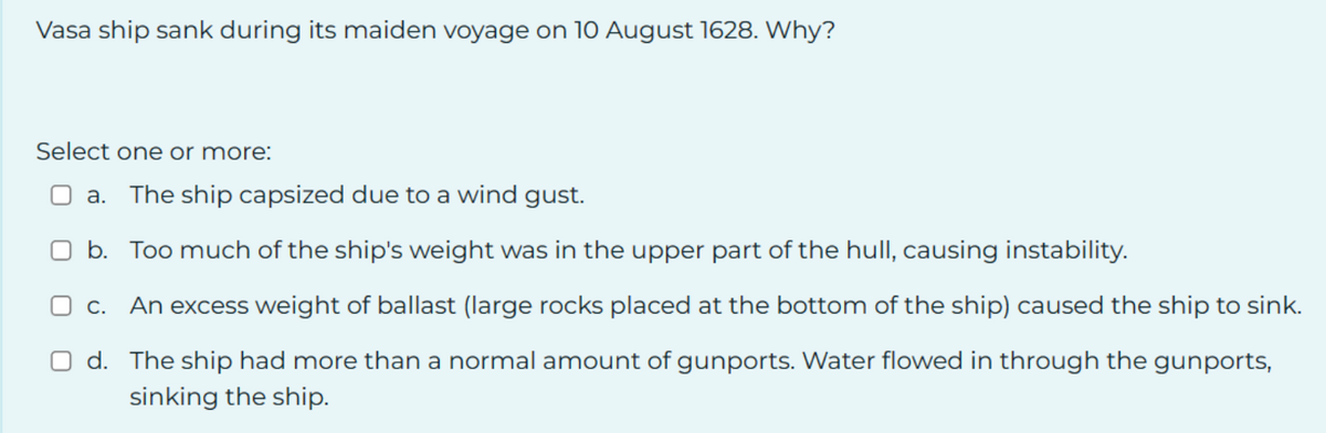 Vasa ship sank during its maiden voyage on 10 August 1628. Why?
Select one or more:
a. The ship capsized due to a wind gust.
b. Too much of the ship's weight was in the upper part of the hull, causing instability.
c. An excess weight of ballast (large rocks placed at the bottom of the ship) caused the ship to sink.
d. The ship had more than a normal amount of gunports. Water flowed in through the gunports,
sinking the ship.