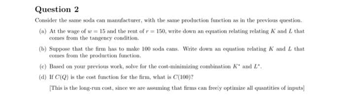 Question 2
Consider the same soda can manufacturer, with the same production function as in the previous question.
(a) At the wage of w= 15 and the rent of r= 150, write down an equation relating relating K and L that
comes from the tangency condition.
(b) Suppose that the firm has to make 100 soda cans. Write down an equation relating K and L that
comes from the production function.
(c) Based on your previous work, solve for the cost-minimizing combination K and L.
(d) If C(Q) is the cost function for the firm, what is C(100)?
[This is the long-run cost, since we are assuming that firms can freely optimize all quantities of inputs