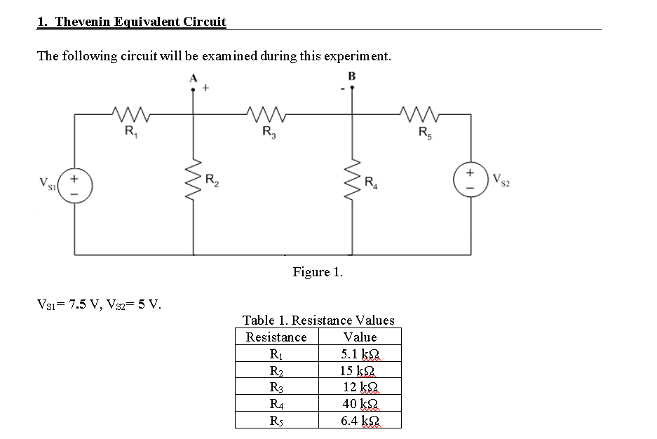 1. Thevenin Equivalent Circuit
The following circuit will be examined during this experiment.
A
B
R,
R3
R5
R2
V
V.
+
Figure 1.
Vsi= 7.5 V, Vs2= 5 V.
Table 1. Resistance Values
Resistance
Value
5.1 k.
15 k2
12 ka
40 k2
6.4 k
R1
R2
R3
R4
R5

