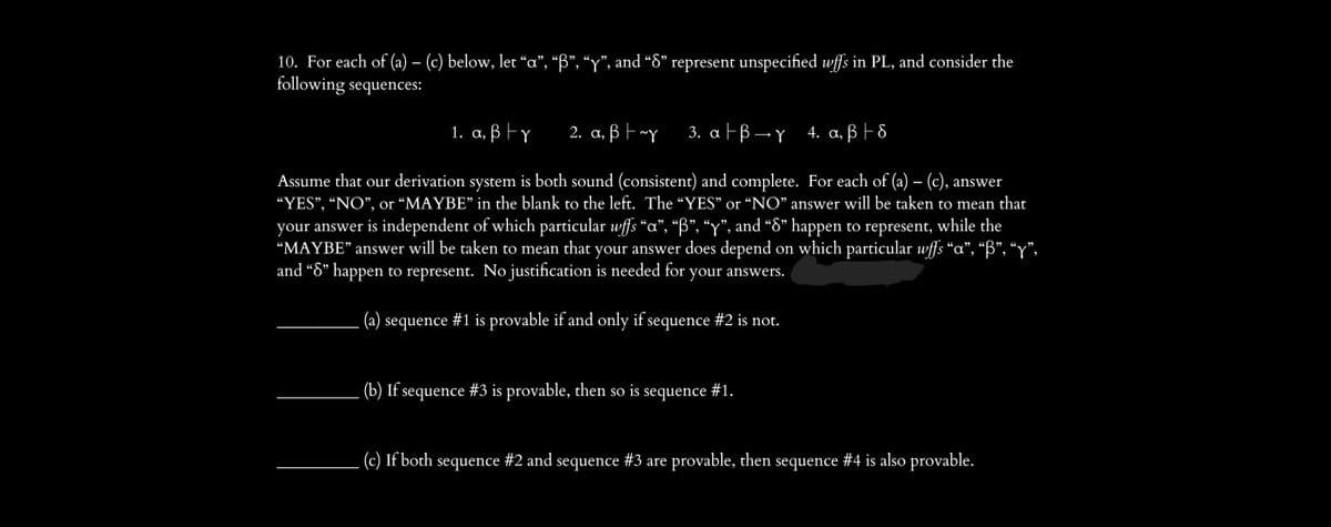 10. For each of (a) – (c) below, let “a”, “B”, “y”, and “8” represent unspecified wffs in PL, and consider the
following sequences:
1. a, ß ty
2. a, By
3. a│ß →ɣ_4. a, ß † 8
Assume that our derivation system is both sound (consistent) and complete. For each of (a) – (c), answer
“YES”, “NO”, or “MAYBE" in the blank to the left. The “YES” or “NO” answer will be taken to mean that
your answer is independent of which particular wffs "a", “B”, “y”, and “8” happen to represent, while the
“MAYBE" answer will be taken to mean that your answer does depend on which particular wffs “a”, “ß”, “y”,
and “8” happen to represent. No justification is needed for your answers.
(a) sequence #1 is provable if and only if sequence #2 is not.
(b) If sequence #3 is provable, then so is sequence #1.
(c) If both sequence #2 and sequence #3 are provable, then sequence #4 is also provable.