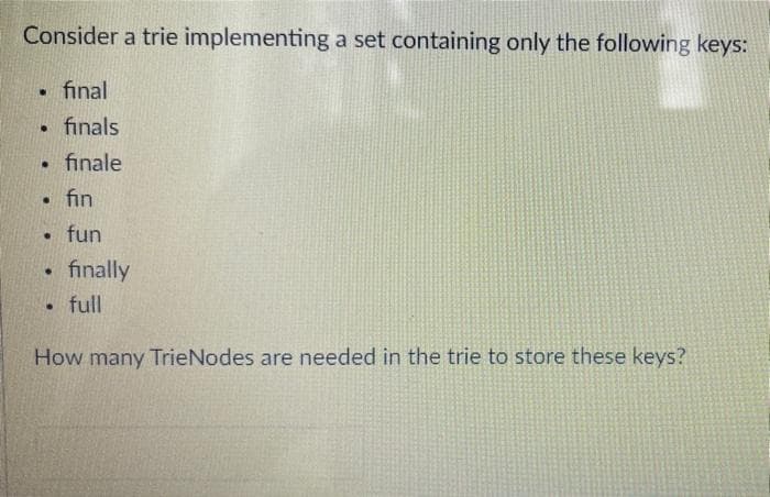 Consider a trie implementing a set containing only the following keys:
final
• finals
finale
fin
fun
finally
full
How many TrieNodes are needed in the trie to store these keys?
