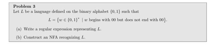Problem 3
Let L be a language defined on the binary alphabet {0, 1} such that
L = {w € {0, 1}" | w begins with 00 but does not end with 00}.
%3D
(a) Write a regular expression representing L.
(b) Construct an NFA recognizing L.
