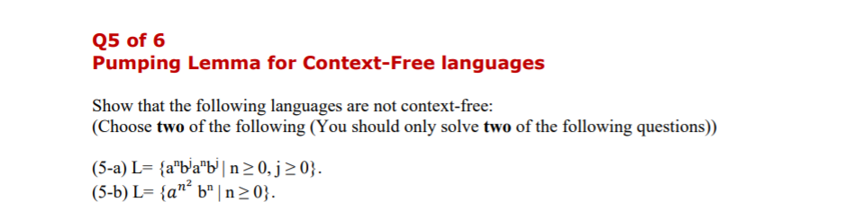 Q5 of 6
Pumping Lemma for Context-Free languages
Show that the following languages are not context-free:
(Choose two of the following (You should only solve two of the following questions))
(5-a) L= {a"b'a"b' |n>0, j>0}.
(5-b) L= {a"´ b" |n20}.
