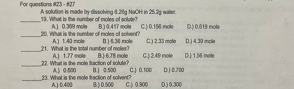For questions #23 - #27
A solution is made by dissolving 6.26g NaOH in 25.2g water.
19. What is the number of moles of solute?
A.) 0.369 mole B.) 0.417 mole
20. What is the number of moles of solvent?
A.) 1.40 mole
21. What is the total number of moles?
A.) 1.77 mole
22. What is the mole fraction of solute?
A.) 0.600
23. What is the mole fraction of solvent?
A.) 0.400
C.) 0.156 mole
D.) 0.619 mole
B.) 6.36 mole
C.) 2.33 mole
D.) 4.39 mole
B.) 6.78 mole
C.) 2.49 mole
D.) 1.56 mole
B.) 0.500
C.) 0.100
D.) 0.700
B.) 0.500
C.) 0.900
D.) 0.300
