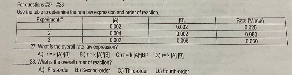 For questions #27 - #28
Use the table to determine the rate law expression and order of reaction.
Experiment #
1
[A]
0.002
[B]
0.002
Rate (M/min)
0.020
0.004
0.002
0.006
0.080
0.002
0.060
27. What is the overall rate law expression?
A.) r=k [A]°[B]
28. What is the overall order of reaction?
A.) First-order B.) Second-order C.) Third-order D.) Fourth-order
B.) r= k [AJ°[B] C.)r=k [A]*[B]? D.) r= k [A] [B]
%3D
