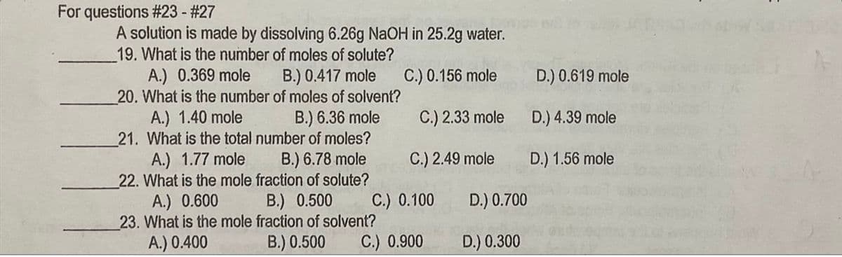 For questions #23 - #27
A solution is made by dissolving 6.26g NAOH in 25.2g water.
19. What is the number of moles of solute?
A.) 0.369 mole
20. What is the number of moles of solvent?
A.) 1.40 mole
21. What is the total number of moles?
A.) 1.77 mole
22. What is the mole fraction of solute?
B.) 0.417 mole
C.) 0.156 mole
D.) 0.619 mole
B.) 6.36 mole
C.) 2.33 mole
D.) 4.39 mole
B.) 6.78 mole
C.) 2.49 mole
D.) 1.56 mole
A.) 0.600
23. What is the mole fraction of solvent?
A.) 0.400
B.) 0.500
C.) 0.100
D.) 0.700
B.) 0.500
C.) 0.900
D.) 0.300
