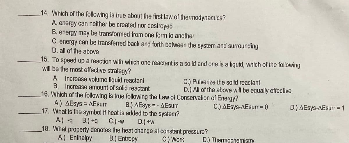 14. Which of the following is true about the first law of thermodynamics?
A. energy can neither be created nor destroyed
B. energy may be transformed from one form to another
C. energy can be transferred back and forth between the system and surrounding
D. all of the above
15. To speed up a reaction with which one reactant is a solid and one is a liquid, which of the following
will be the most effective strategy?
A. Increase volume liquid reactant
B. Increase amount of solid reactant
C.) Pulverize the solid reactant
D.) All of the above will be equally effective
16. Which of the following is true following the Law of Conservation of Energy?
A.) AEsys = AEsurr
17. What is the symbol if heat is added to the system?
A.) -q B.) +q
18. What property denotes the heat change at constant pressure?
A.) Enthalpy
B.) AEsys = - AEsurr
C.) AEsys-AEsurr = 0
D.) AEsys-AEsurr = 1
%3D
C.) -w
D.) +w
B.) Entropy
C.) Work
D.) Thermochemistry
