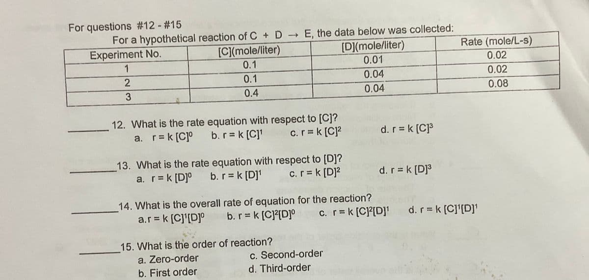 For questions #12 - #15
For a hypothetical reaction of C + D E, the data below was collected:
Experiment No.
[C](mole/liter)
[D](mole/liter)
Rate (mole/L-s)
1
0.1
0.01
0.02
0.1
0.04
0.02
3
0.4
0.04
0.08
12. What is the rate equation with respect to [C]?
b.r = k [C]
c.r = k [C]?
d. r = k (C]3
a. r= k [C]°
13. What is the rate equation with respect to [D]?
b. r = k [D]1
d. r = k [D]³
a. r= k [D]°
c.r = k [D]?
14. What is the overall rate of equation for the reaction?
a.r = k [C]'[D]°
c. r=k [C]?[D]' d.r = k [C]'[D]'
b.r k [C]?[D]°
15. What is the order of reaction?
a. Zero-order
c. Second-order
b. First order
d. Third-order
