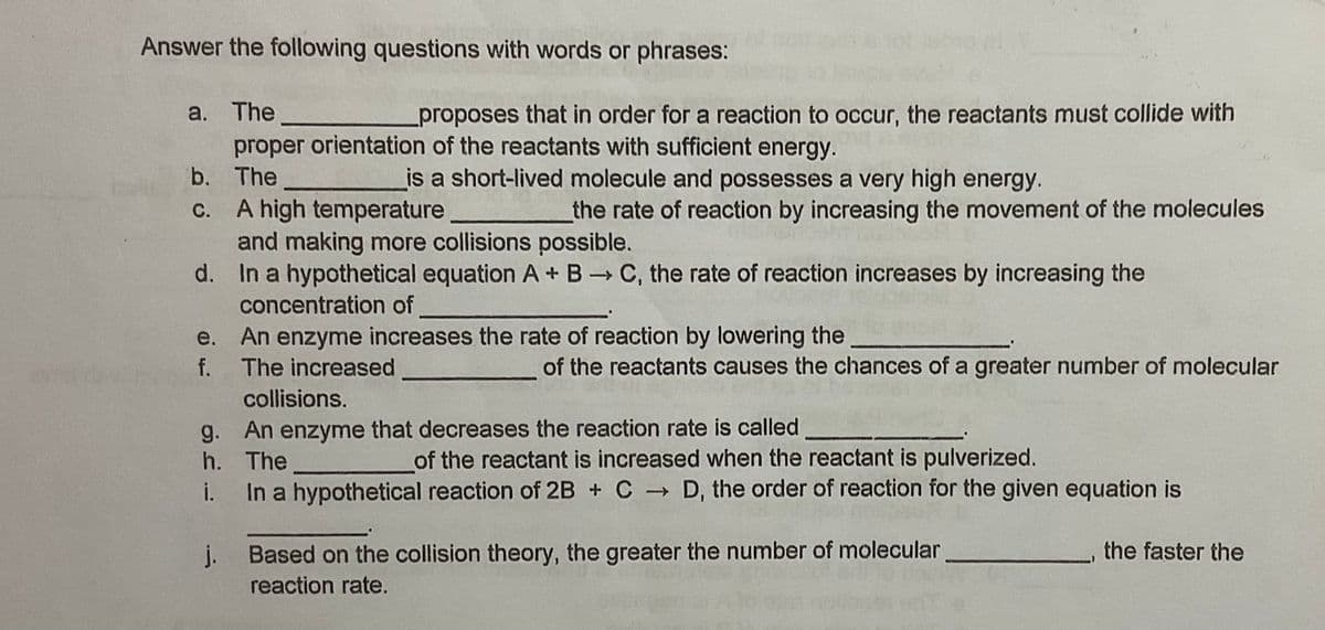 Answer the following questions with words or phrases:
а. The
proper orientation of the reactants with sufficient energy.
proposes that in order for a reaction to occur, the reactants must collide with
b. The
is a short-lived molecule and possesses a very high energy.
C. A high temperature
and making more collisions possible.
d. In a hypothetical equation A + B C, the rate of reaction increases by increasing the
the rate of reaction by increasing the movement of the molecules
concentration of
e. An enzyme increases the rate of reaction by lowering the
f. The increased
of the reactants causes the chances of a greater number of molecular
collisions.
g.
An enzyme that decreases the reaction rate is called
h. The
of the reactant is increased when the reactant is pulverized.
In a hypothetical reaction of 2B + C D, the order of reaction for the given equation is
i.
j.
Based on the collision theory, the greater the number of molecular
the faster the
reaction rate.
