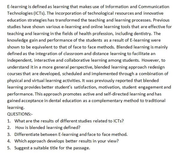 E-learning is defined as learning that makes use of Information and Communication
Technologies (ICTS). The incorporation of technological resources and innovative
education strategies has transformed the teaching and learning processes. Previous
studies have shown various e-learning and online learning tools that are effective for
teaching and learning in the fields of health profession, including dentistry. The
knowledge gain and performance of the students as a result of E-learning were
shown to be equivalent to that of face to face methods. Blended learning is mainly
defined as the integration of classroom and distance learning to facilitate an
independent, interactive and collaborative learning among students. However, to
understand it in a more general perspective, blended learning approach redesign
courses that are developed, scheduled and implemented through a combination of
physical and virtual learning activities. It was previously reported that blended
learning provides better student's satisfaction, motivation, student engagement and
performance. This approach promotes active and self-directed learning and has
gained acceptance in dental education as a complementary method to traditional
learning.
QUESTIONS:-
1. What are the results of different studies related to ICTS?
2. How is blended learning defined?
3. Differentiate between E-learning and face to face method.
4. Which approach develops better results in your view?
5. Suggest a suitable title for the passage.
